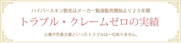 ハイパースキン脱毛はメーカー製造販売開始より２５年間トラブルクレームゼロの実績　火傷や色素沈着といったトラブルは一切ありません。